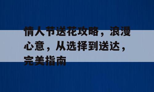 情人节送花攻略，浪漫心意，从选择到送达，完美指南