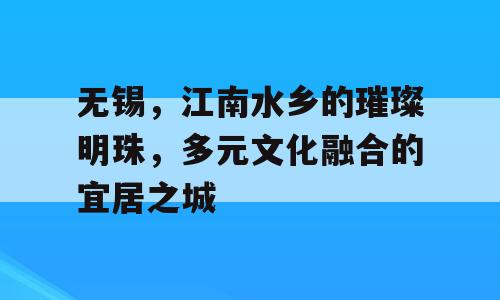 无锡，江南水乡的璀璨明珠，多元文化融合的宜居之城