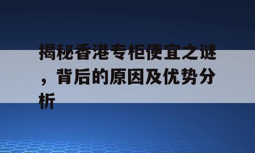 揭秘香港专柜便宜之谜，背后的原因及优势分析