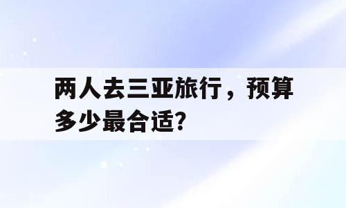 两人去三亚旅行，预算多少最合适？