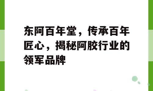 东阿百年堂，传承百年匠心，揭秘阿胶行业的领军品牌