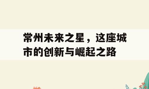 常州未来之星，这座城市的创新与崛起之路
