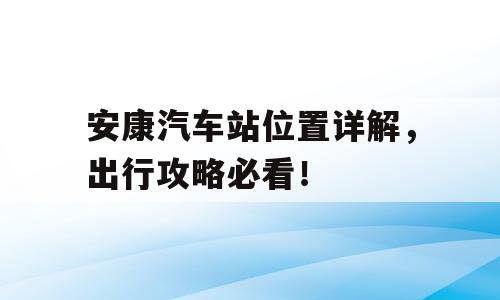 安康汽车站位置详解，出行攻略必看！