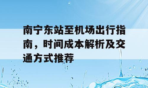 南宁东站至机场出行指南，时间成本解析及交通方式推荐