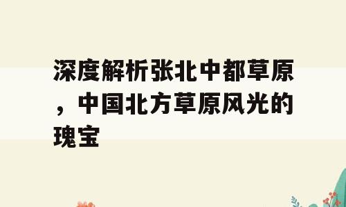 深度解析张北中都草原，中国北方草原风光的瑰宝