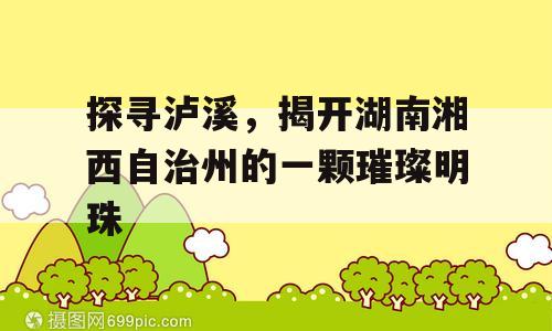 探寻泸溪，揭开湖南湘西自治州的一颗璀璨明珠