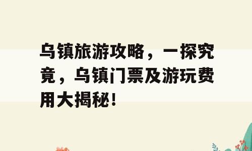乌镇旅游攻略，一探究竟，乌镇门票及游玩费用大揭秘！