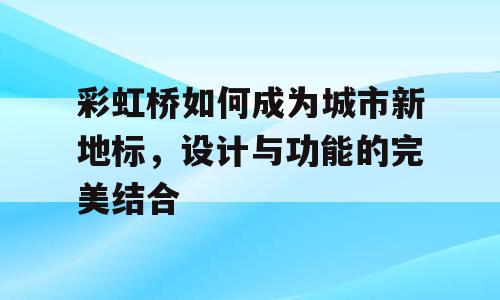 彩虹桥如何成为城市新地标，设计与功能的完美结合