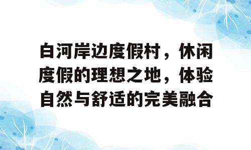 白河岸边度假村，休闲度假的理想之地，体验自然与舒适的完美融合