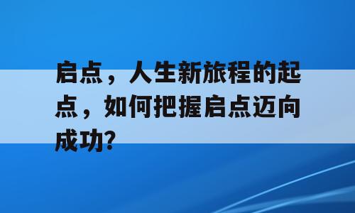 启点，人生新旅程的起点，如何把握启点迈向成功？