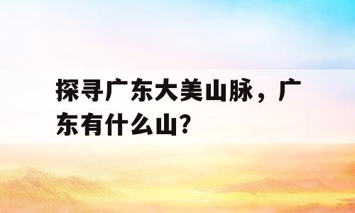 探寻广东大美山脉，广东有什么山？
