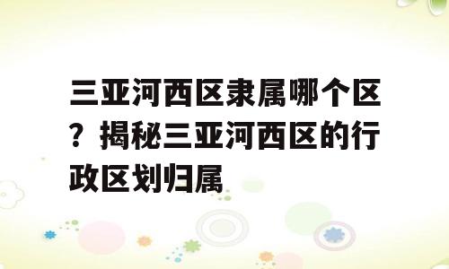 三亚河西区隶属哪个区？揭秘三亚河西区的行政区划归属