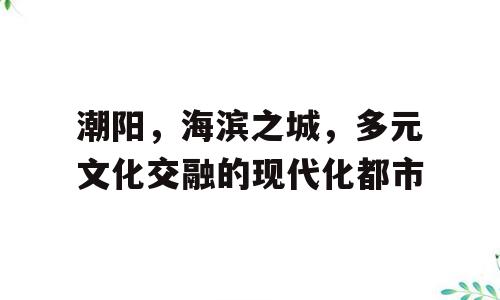 潮阳，海滨之城，多元文化交融的现代化都市