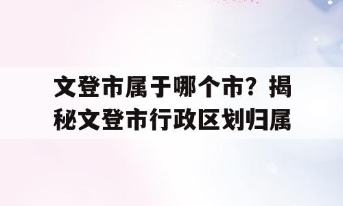 文登市属于哪个市？揭秘文登市行政区划归属