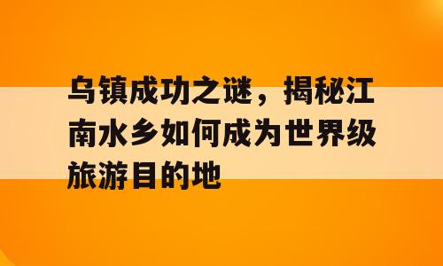 乌镇成功之谜，揭秘江南水乡如何成为世界级旅游目的地