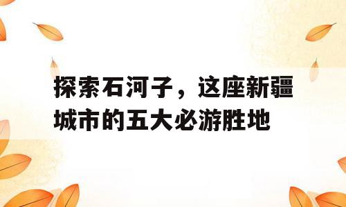 探索石河子，这座新疆城市的五大必游胜地
