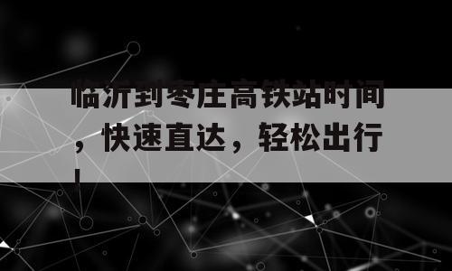 临沂到枣庄高铁站时间，快速直达，轻松出行！