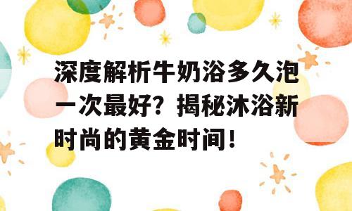 深度解析牛奶浴多久泡一次最好？揭秘沐浴新时尚的黄金时间！