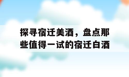 探寻宿迁美酒，盘点那些值得一试的宿迁白酒