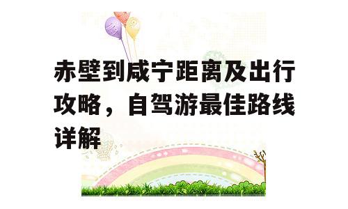 赤壁到咸宁距离及出行攻略，自驾游最佳路线详解