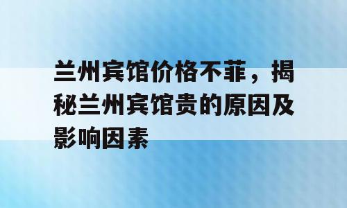 兰州宾馆价格不菲，揭秘兰州宾馆贵的原因及影响因素