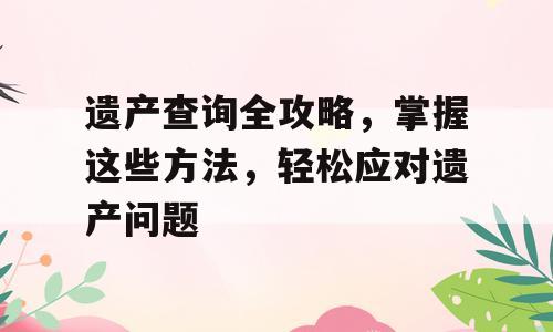 遗产查询全攻略，掌握这些方法，轻松应对遗产问题