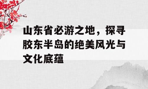 山东省必游之地，探寻胶东半岛的绝美风光与文化底蕴