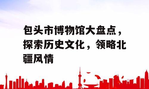 包头市博物馆大盘点，探索历史文化，领略北疆风情