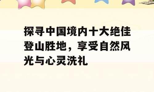 探寻中国境内十大绝佳登山胜地，享受自然风光与心灵洗礼