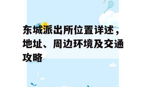 东城派出所位置详述，地址、周边环境及交通攻略