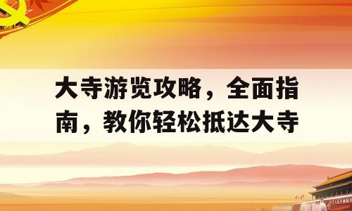 大寺游览攻略，全面指南，教你轻松抵达大寺