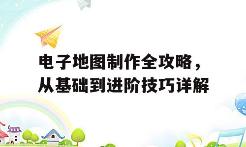 电子地图制作全攻略，从基础到进阶技巧详解
