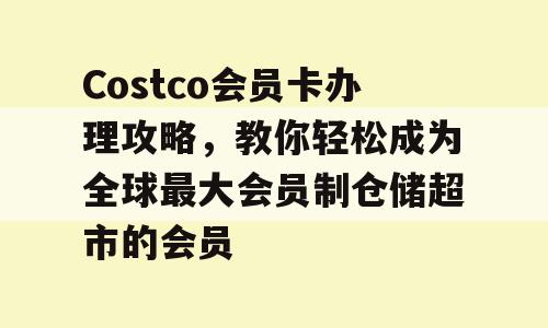 Costco会员卡办理攻略，教你轻松成为全球最大会员制仓储超市的会员
