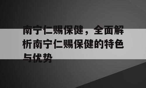 南宁仁赐保健，全面解析南宁仁赐保健的特色与优势