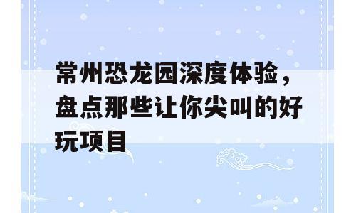 常州恐龙园深度体验，盘点那些让你尖叫的好玩项目