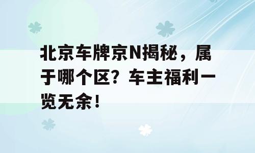 北京车牌京N揭秘，属于哪个区？车主福利一览无余！