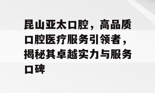 昆山亚太口腔，高品质口腔医疗服务引领者，揭秘其卓越实力与服务口碑