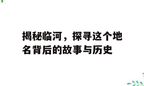 揭秘临河，探寻这个地名背后的故事与历史