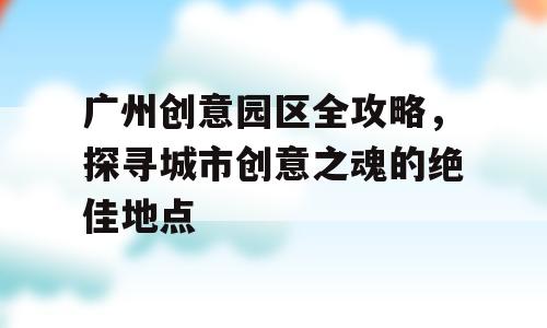广州创意园区全攻略，探寻城市创意之魂的绝佳地点