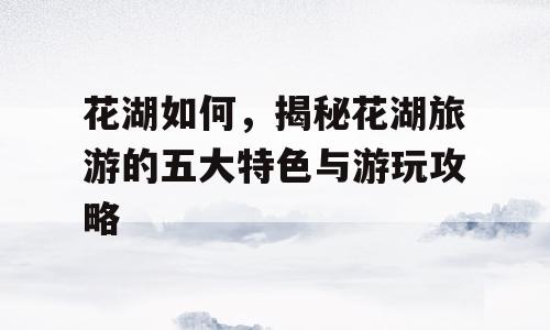 花湖如何，揭秘花湖旅游的五大特色与游玩攻略