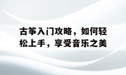 古筝入门攻略，如何轻松上手，享受音乐之美