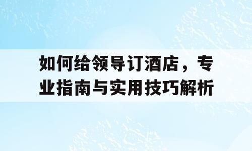 如何给领导订酒店，专业指南与实用技巧解析