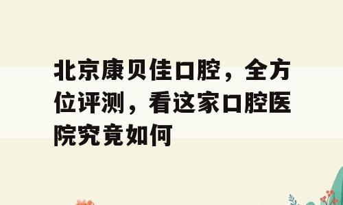 北京康贝佳口腔，全方位评测，看这家口腔医院究竟如何