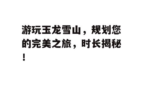 游玩玉龙雪山，规划您的完美之旅，时长揭秘！