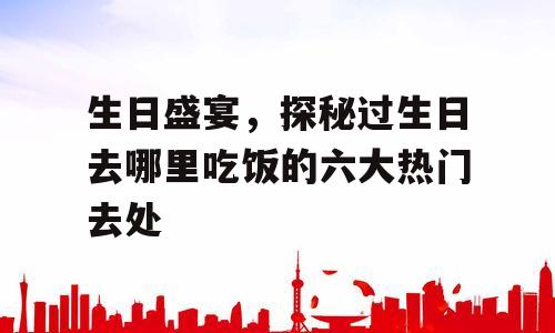 生日盛宴，探秘过生日去哪里吃饭的六大热门去处