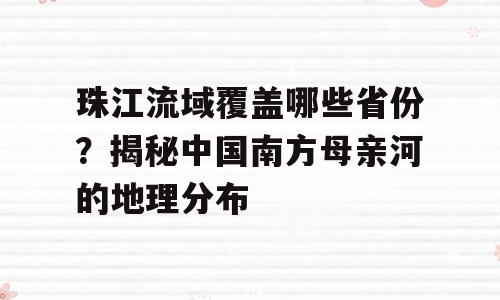 珠江流域覆盖哪些省份？揭秘中国南方母亲河的地理分布