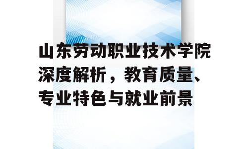 山东劳动职业技术学院深度解析，教育质量、专业特色与就业前景