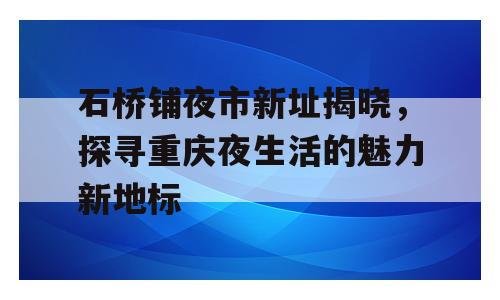 石桥铺夜市新址揭晓，探寻重庆夜生活的魅力新地标