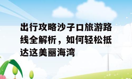 出行攻略沙子口旅游路线全解析，如何轻松抵达这美丽海湾
