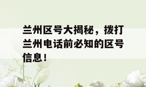 兰州区号大揭秘，拨打兰州电话前必知的区号信息！